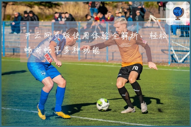 开云网页版使用体验全解析,轻松畅游畅享多种功能